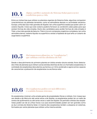 43
Algúns satélites naturais do Sistema Solar parecen ter
condicións para a vida
Entre as moitas lúas que orbitan os planetas xigantes do Sistema Solar, algunhas comparten
características cos planetas terrestres, como as atmosferas densas e a actividade volcánica.
Europa, unha das lúas máis grandes de Xúpiter, ten unha superficie xeada que pode cubrir un
océano líquido. Crese que este océano podería fornecer as condicións adecuadas para que
existan formas de vida sinxelas. Outro dos candidatos para acoller formas de vida simples é
Titán, a lúa máis grande de Saturno. Titán é rico en compostos orgánicos complexos, ten unha
atmosfera densa, metano líquido na superficie e existe a hipótese de que teña un océano de
auga baixo a superficie.
10.4
Hai numerosos planetas, os “exoplanetas”,
que orbitan estrelas distintas do Sol
Desde o descubrimento do primeiro planeta en órbita arredor doutra estrela, foron detecta-
dos miles de planetas que orbitan outras estrelas distintas do Sol, os chamados exoplanetas. A
cantidade de exoplanetas descubertos aumenta a un ritmo acelerado e agora somos capaces
de caracterizar a poboación de exoplanetas na veciñanza solar.
10.5
Os exoplanetas poden ser moi diferentes
e a miúdo forman sistemas
Os exoplanetas mostran unha ampla gama de propiedades físicas e orbitais. Con masas que
van desde a de Mercurio até varias veces a de Xúpiter, os exoplanetas poden ter un radio de
centos de quilómetros ou até varias veces o radio de Xúpiter. Os períodos orbitais dos exopla-
netas poden ser de só unhas horas e as súas excentricidades poden ser tan grandes como
as dun cometa do Sistema Solar. A maioría dos exoplanetas tenden a atoparse en sistemas,
formados por varios planetas que orbitan unha mesma estrela.
10.6
 