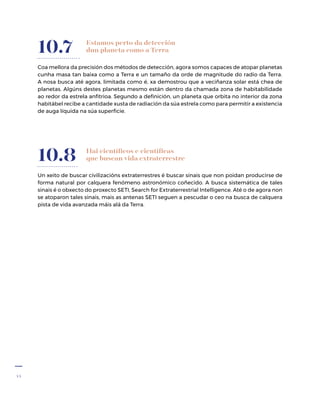 44
Estamos perto da detección
dun planeta como a Terra
Coa mellora da precisión dos métodos de detección, agora somos capaces de atopar planetas
cunha masa tan baixa como a Terra e un tamaño da orde de magnitude do radio da Terra.
A nosa busca até agora, limitada como é, xa demostrou que a veciñanza solar está chea de
planetas. Algúns destes planetas mesmo están dentro da chamada zona de habitabilidade
ao redor da estrela anfitrioa. Segundo a definición, un planeta que orbita no interior da zona
habitábel recibe a cantidade xusta de radiación da súa estrela como para permitir a existencia
de auga líquida na súa superficie.
10.7
Un xeito de buscar civilizacións extraterrestres é buscar sinais que non poidan producirse de
forma natural por calquera fenómeno astronómico coñecido. A busca sistemática de tales
sinais é o obxecto do proxecto SETI, Search for Extraterrestrial Intelligence. Até o de agora non
se atoparon tales sinais, mais as antenas SETI seguen a pescudar o ceo na busca de calquera
pista de vida avanzada máis alá da Terra.
10.8 Hai científicos e científicas
que buscan vida extraterrestre
 
