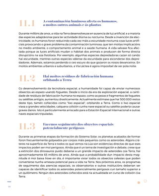 46
A contaminación luminosa afecta os humanos,
a moitos outros animais e ás plantas
Durante millóns de anos, a vida na Terra desenvolveuse en ausencia de luz artificial, e a maioría
das especies adaptáronse para ter actividade diúrna ou nocturna. Desde a invención da elec-
tricidade, os humanos foron reducindo cada vez máis a escuridade nocturna coas luces artifi-
ciais provocando o grave problema da contaminación luminosa, que ten moitas implicacións
no medio ambiente, o comportamento animal e a saúde humana. A vida salvaxe fica afec-
tada porque as luces artificiais mudan o hábitat dos animais e producen de forma directa
disrupcións na súa fisioloxía. Por exemplo, algunhas especies depredadoras cazan só cando
hai escuridade, mentres outras especies válense da escuridade para esconderse dos depre-
dadores. Ademais, estamos perdendo o ceo escuro do que gozaron os nosos devanceiros. En
moitos ambientes urbanos e suburbanos, a Vía Láctea é agora imposíbel de ver pola noite.
11.1
Hai moitos residuos de fabricación humana
orbitando a Terra
Co desenvolvemento da tecnoloxía espacial, a humanidade foi capaz de enviar numerosos
obxectos ao espazo usando foguetes. Desde o inicio da era da exploración espacial, a canti-
dade de residuos de fabricación humana no espazo, como as pezas e fragmentos de foguetes
ou satélites antigos, aumentou drasticamente. Actualmente estímase que hai 500.000 restos
deste tipo, tamén coñecidos como “lixo espacial”, orbitando a Terra. Como o lixo espacial
viaxa a grandes velocidades, calquera colisión cunha nave espacial ou satélite podería causar
graves danos. Isto é particularmente arriscado para a Estación Espacial Internacional e outras
naves espaciais tripuladas.
11.2
Facemos seguimento dos obxectos espaciais
potencialmente perigosos
Durante as primeiras etapas da formación do Sistema Solar, os planetas acabados de formar
foron frecuentemente golpeados por corpos máis pequenos como os asteroides. Algúns crá-
teres na superficie da Terra e todos os que vemos na Lúa son evidencias directas de que eses
impactos poden ser moi perigosos. Aínda que é un tema de investigación e debate, crese que
a extinción dos dinosauros puido deberse a un grande impacto de asteroides coa Terra, hai
aproximadamente 65 millóns de anos. Aínda que a probabilidade dun impacto desta mag-
nitude é moi baixa hoxe en día, é importante vixiar todos os obxectos celestes que poden
converterse nunha ameaza potencial para a vida na Terra. Nos próximos anos, os programas
de seguimento das axencias espaciais, os observatorios e outras institucións deberían ser
capaces de identificar todos os asteroides potencialmente perigosos cun tamaño superior a
un quilómetro. Ningún dos asteroides coñecidos está na actualidade en curso de colisión coa
Terra.
11.3
 