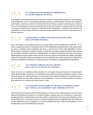 47
A astronomía achega unha perspectiva cosmolóxica única
que reforza a nosa unidade como cidadáns da Terra
Todos os seres humanos na Terra vivimos baixo un mesmo ceo e compartimos a mesma visión
das profundidades do Cosmos. As imaxes dende o espazo que nos mostraron a “bola azul”
do planeta Terra axudáronnos a ter unha mellor comprensión da nosa nave espacial común.
Vistas desde fóra, as fronteiras entre os distintos países parecen insignificantes. As imaxes de
sondas espaciais como a Voyager 2 e a Cassini reveláronnos que o”punto azul pálido” é unha
simple penca na inmensidade do Universo.
11.7
A atmosfera e o clima están fortemente afectados
pola actividade humana
Sen a atmosfera, o noso planeta sería un mundo xeado cunha temperatura media de - 18 ° C.
Porén, os gases de efecto invernadoiro da atmosfera absorben parcialmente a calor que emana
do chan e irrádiana cara á superficie da Terra, o que fai que a Terra sexa habitábel. A activi-
dade humana aumentou drasticamente os niveis dos principais gases de efecto invernadoiro
na atmosfera terrestre, creando un desequilibrio no balance enerxético da Terra. O aumento
destes gases fai que se atrape máis enerxía na Terra e produce temperaturas medias máis altas.
A Terra é incapaz de irradiar o exceso de enerxía a través dos seus sistemas naturais e desa forma
altéranse os padróns climáticos mundiais, que son sensíbeis aos desequilibrios enerxéticos.
11.5
Necesitamos unha perspectiva global
para a preservación do noso planeta
Cada un nós é un habitante deste planeta. Os conceptos de administración e responsabili-
dade global poden axudarnos a comprender que todas as persoas podemos axudar, como
parte do grupo ou individualmente, na resolución dos problemas globais. É necesario preser-
var a Terra para os nosos descendentes. Na actualidade, a Terra é o único planeta do Universo
que sabemos con certeza que pode soster a vida.
11.6
O ser humano ten un impacto significativo
no medio ambiente da Terra
A sociedade industrial tróuxonos numerosas vantaxes, mais tamén provocou varios proble-
mas ambientais na Terra. A través da deforestación e a contaminación dos ríos, os océanos e
a atmosfera, estamos a danar as fontes vitais de aire limpo e auga necesarias para a vida na
Terra. A humanidade provocou a extinción de numerosas especies e segue a extraer minerais
e recursos enerxéticos en lugares ambientalmente ameazados. O quecemento global está
cambiando o noso medio ambiente a grande escala, poñéndonos en risco a nós mesmos e a
moitas especies.
11.4
 