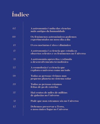 Índice
A astronomía é a ciencia que estuda os
obxectos celestes e os fenómenos no Universo
A astronomía é unha das ciencias
máis antigas da humanidade
05
Os fenómenos astronómicos podemos
experimentalos no noso día a día
09
O ceo nocturno é rico e dinámico13
17
A astronomía aproveita e estimula
o desenvolvemento tecnolóxico
21
A cosmoloxía é a ciencia que
explora o universo como un todo
25
Todas as persoas vivimos nun
pequeno planeta no sistema solar
29
Todas as persoas estamos
feitas de po de estrelas
33
Hai centos de miles de millóns
de galaxias no Universo
37
Pode que non esteamos sós no Universo41
Debemos preservar a Terra,
o noso único fogar no Universo
45
 