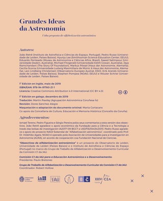 Grandes Ideas
da Astronomía
Unha proposta de alfabetización astronómica
Autores:
João Retrê (Instituto de Astrofísica e Ciências do Espaço, Portugal), Pedro Russo (Universi-
dade de Leiden, Países Baixos), Hyunju Lee (Smithsonian Science Education Center, EEUU),
Eduardo Penteado (Museu de Astronomia e Ciências Afins, Brasil), Saeed Salimpour (Uni-
versidade Deakin, Australia), Michael Fitzgerald (Universidade Edith Cowan, Australia), Jaya
Ramchandani (The Story Of Foundation), Markus Pössel (Haus der Astronomie, Alemaña),
Cecilia Scorza (Universidade Ludwig Maximilians de Múnic & Haus der Astronomie, Alema-
ña), Lars Lindberg Christensen (Observatorio Europeo Austral, ESO), Erik Arends (Universi-
dade de Leiden, Países Baixos), Stephen Pompea (NOAO, EEUU) e Wouter Schrier (Univer-
sidade de Leiden, Países Baixos).
1ª Edición en inglés, maio de 2019
ISBN/EAN: 978-94-91760-21-1
Licencia: Creative Commons Attribution 4.0 International (CC BY 4.0)
1ª Edición en galego, decembro de 2019
Tradución: Martin Pawley (Agrupación Astronómica Coruñesa Ío)
Revisión: Dores Sánchez Alegre
Maquetación e adaptación do documento orixinal: Marta Cortacans
Co apoio da Concellaría de Cultura, Educación e Memoria Histórica (Concello da Coruña).
Agradecementos:
Ismael Tereno, Pedro Figueira e Sérgio Pereira polos seus comentarios a esta versión dos obxec-
tivos. João Retrê agradece o apoio económico da Fundação para a Ciência e a Tecnologia a
través das bolsas de investigación IA2017-09-BGCT e UID/FIS/04434/2013. Pedro Russo agrade-
ce o apoio do proxecto NAOJ Sokendai de “Alfabetización astronómica”, coordinado polo Prof.
Dr. Hidehiko Agata. NOAO é operado pola Asociación de Universidades para a Investigación en
Astronomía (AURA), en acordo de cooperación coa Fundación Nacional de Ciencias.
“Obxectivos de alfabetización astronómica” é un proxecto do Observatorio de Leiden,
Universidade de Leiden (Países Baixos) e o Instituto de Astrofísica e Ciências do Espaço
(Portugal) no marco do Grupo de Traballo de Alfabetización e Desenvolvemento Curricular
da Comisión C1 da IAU.
Comisión C1 da IAU para a Educación Astronómica e o Desenvolvemento:
Presidente: Paulo Bretones
Grupo de Traballo de Alfabetización e Desenvolvemento Curricular da Comisión C1 da IAU:
Coordinador: Robert Hollow
 