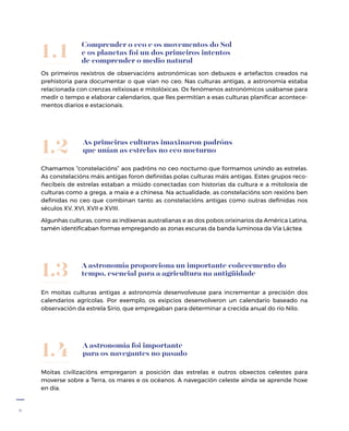 6
Os primeiros rexistros de observacións astronómicas son debuxos e artefactos creados na
prehistoria para documentar o que vían no ceo. Nas culturas antigas, a astronomía estaba
relacionada con crenzas relixiosas e mitolóxicas. Os fenómenos astronómicos usábanse para
medir o tempo e elaborar calendarios, que lles permitían a esas culturas planificar acontece-
mentos diarios e estacionais.
Comprender o ceo e os movementos do Sol
e os planetas foi un dos primeiros intentos
de comprender o medio natural
1.1
A astronomía proporciona un importante coñecemento do
tempo, esencial para a agricultura na antigüidade
En moitas culturas antigas a astronomía desenvolveuse para incrementar a precisión dos
calendarios agrícolas. Por exemplo, os exipcios desenvolveron un calendario baseado na
observación da estrela Sirio, que empregaban para determinar a crecida anual do río Nilo.
1.3
A astronomía foi importante
para os navegantes no pasado
Moitas civilizacións empregaron a posición das estrelas e outros obxectos celestes para
moverse sobre a Terra, os mares e os océanos. A navegación celeste aínda se aprende hoxe
en día.
1.4
As primeiras culturas imaxinaron padróns
que unían as estrelas no ceo nocturno
Chamamos “constelacións” aos padróns no ceo nocturno que formamos unindo as estrelas.
As constelacións máis antigas foron definidas polas culturas máis antigas. Estes grupos reco-
ñecíbeis de estrelas estaban a miúdo conectadas con historias da cultura e a mitoloxía de
culturas como a grega, a maia e a chinesa. Na actualidade, as constelacións son rexións ben
definidas no ceo que combinan tanto as constelacións antigas como outras definidas nos
séculos XV, XVI, XVII e XVIII.
Algunhas culturas, como as indíxenas australianas e as dos pobos orixinarios da América Latina,
tamén identificaban formas empregando as zonas escuras da banda luminosa da Vía Láctea.
1.2
 