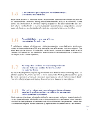 7
A astronomía, que emprega o método científico,
é diferente da astroloxía
Até a Idade Moderna, a distinción entre a astronomía e a astroloxía era imprecisa. Hoxe en
día a astronomía e a astroloxía distínguense claramente unha da outra. A astronomía é unha
ciencia e a astroloxía non. A astroloxía emprega as posicións dos obxectos celestes para pre-
dicir futuros eventos. Porén, os macroestudos sobre a astroloxía e as súas predicións amosan
que a astroloxía non acerta nas súas afirmacións e carece de fundamento científico.
1.5
Na antigüidade críase que a Terra
era o centro do universo
A maioría das culturas primitivas, con notábeis excepcións entre algúns dos astrónomos
gregos activos arredor do ano 300 a.n.e., pensaban que a Terra era o centro do universo. Esta
visión xeocéntrica persistiu durante dous mil anos nas culturas europeas e asiáticas até a
“Revolución Copernicana” do século XVI. A astronomía moderna atopou que o universo non
ten ningún punto central específico.
1.6
Ao longo dun século a revolución copernicana
situou o Sol como centro do sistema solar
en lugar da Terra
No século XVI, Copérnico propuxo argumentos en favor da teoría heliocéntrica segundo a cal
o Sol era o centro do universo e a Terra se movía ao seu redor. Aínda que hoxe sabemos que o
Sol non é o centro do universo, é o centro do sistema solar e a teoría heliocéntrica de Copér-
nico foi revolucionaria ao contribuír ao desenvolvemento da astronomía moderna.
1.7
Hai catrocentos anos, os astrónomos desenvolveron
as primeiras observacións metódicas da astronomía
empregando un teles­copio
Aínda que non inventou o telescopio, Galileo foi o primeiro en usalo con propósitos científi-
cos. As súas melloras no teles­copio refractor levárono a descubrir as fases de Venus e as catro
maiores lúas de Xúpiter, que aínda hoxe son recordadas como as “lúas galileanas”. Os seus des-
cubrimentos achegaron evidencias sólidas que probaban a visión heliocéntrica do universo.
1.8
 