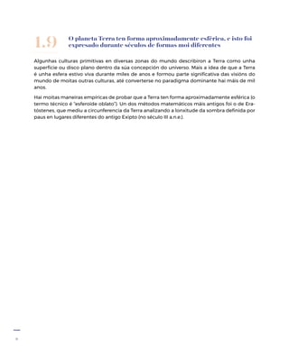 8
O planeta Terra ten forma aproximadamente esférica, e isto foi
expresado durante séculos de formas moi diferentes
Algunhas culturas primitivas en diversas zonas do mundo describiron a Terra como unha
superficie ou disco plano dentro da súa concepción do universo. Mais a idea de que a Terra
é unha esfera estivo viva durante miles de anos e formou parte significativa das visións do
mundo de moitas outras culturas, até converterse no paradigma dominante hai máis de mil
anos.
Hai moitas maneiras empíricas de probar que a Terra ten forma aproximadamente esférica (o
termo técnico é “esferoide oblato”). Un dos métodos matemáticos máis antigos foi o de Era-
tóstenes, que mediu a circunferencia da Terra analizando a lonxitude da sombra definida por
paus en lugares diferentes do antigo Exipto (no século III a.n.e.).
1.9
 