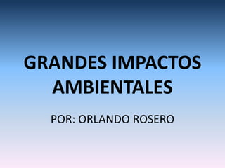 GRANDES IMPACTOS
  AMBIENTALES
  POR: ORLANDO ROSERO
 