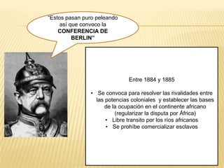 “Estos pasan puro peleando
     así que convoco la
    CONFERENCIA DE
          BERLIN”




                              Entre 1884 y 1885

               • Se convoca para resolver las rivalidades entre
                 las potencias coloniales y establecer las bases
                     de la ocupación en el continente africano
                         (regularizar la disputa por África)
                     • Libre transito por los ríos africanos
                     • Se prohíbe comercializar esclavos
 