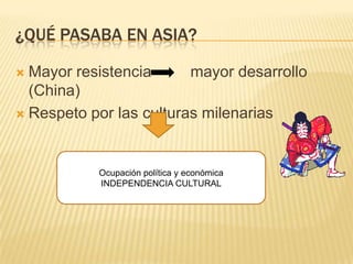 ¿QUÉ PASABA EN ASIA?

 Mayor resistencia      mayor desarrollo
  (China)
 Respeto por las culturas milenarias




           Ocupación política y económica
           INDEPENDENCIA CULTURAL
 