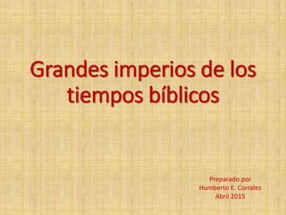 Grandes imperios de los
tiempos bíblicos
Preparado por
Humberto E. Corrales
Abril 2015
 