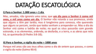 DATAÇÃO ESCATOLÓGICA
I) Para o Senhor: 1.000 anos = 1 dia
Mas, amados, não ignoreis uma coisa, que um dia para o Senhor é como mil
anos, e mil anos como um dia. O Senhor não retarda a sua promessa, ainda
que alguns a têm por tardia; mas é longânimo para conosco, não querendo
que alguns se percam, senão que todos venham a arrepender-se. Mas o dia do
Senhor virá como o ladrão de noite; no qual os céus passarão com grande
estrondo, e os elementos, ardendo, se desfarão, e a terra, e as obras que nela
há, se queimarão (II Pedro 3:8-10);
II) Para o Senhor, a vigília da noite = 1000 anos
Porque mil anos são aos teus olhos como o dia de ontem que passou, e como
a vigília da noite (Salmo 90:4)
 