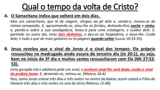 Qual o tempo da volta de Cristo?
A. O Samaritano indica que voltará em dois dias.
Mas um samaritano, que ia de viagem, chegou ao pé dele e, vendo-o, moveu-se de
íntima compaixão. E, aproximando-se, atou-lhe as feridas, deitando-lhes azeite e vinho;
e, pondo-o sobre a sua cavalgadura, levou-o para uma estalagem, e cuidou dele. E,
partindo no outro dia, tirou dois dinheiros, e deu-os ao hospedeiro, e disse-lhe: Cuida
dele; e tudo o que de mais gastares eu to pagarei quando voltar (Lucas 10:33-35).
B. Jesus revelou que o sinal de Jonas é o sinal dos tempos: Ele próprio
ressuscitou na madrugada ainda escura do terceiro dia (Jo 20:1), ou seja,
bem no início do 3º dia e muitos santos ressuscitaram com Ele (Mt 27:52-
53).
Uma geração má e adúltera pede um sinal, e nenhum sinal lhe será dado, senão o sinal
do profeta Jonas. E, deixando-os, retirou-se. (Mateus 16:4)
Pois, como Jonas esteve três dias e três noites no ventre da baleia, assim estará o Filho do
Homem três dias e três noites no seio da terra (Mateus 12:40)
 