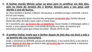 C. O Senhor manda Moisés avisar ao povo para se santificar em dois dias,
pois no início do terceiro dia o Senhor descerá para o seu povo com
alarido e som de buzina.
10 Disse também o Senhor a Moisés: Vai ao povo, e santifica-os hoje e amanhã, e lavem
eles as suas roupas,
11 E estejam prontos para o terceiro dia; porquanto no terceiro dia o Senhor descerá
diante dos olhos de todo o povo sobre o monte Sinai.
16 E aconteceu que, ao terceiro dia, ao amanhecer, houve trovões e relâmpagos sobre o
monte, e uma espessa nuvem, e um sonido de buzina mui forte, de maneira que
estremeceu todo o povo que estava no arraial (Êxodo 19:10-11,16)
D. O profeta Oséias revela que o Senhor depois de dois dias nos dará a vida e
ao terceiro dia nos ressuscitará.
Vinde, e tornemos ao SENHOR, porque ele despedaçou, e nos sarará; feriu, e nos atará a
ferida. Depois de dois dias nos dará a vida; ao terceiro dia nos ressuscitará, e viveremos
diante dele (Oséias 6:1-2)
 