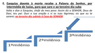 E. Ezequias doente à morte recebe a Palavra do Senhor, por
intermédio de Isaías, para que sare e ao terceiro dia suba
Volta e dize a Ezequias, chefe do meu povo: Assim diz o SENHOR, Deus de
Davi, teu pai: Ouvi a tua oração e vi as tuas lágrimas; eis que eu te
sararei; ao terceiro dia subirás à Casa do SENHOR.
 