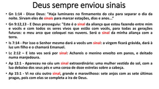 Deus sempre enviou sinais
• Gn 1:14 - Disse Deus: "Haja luminares no firmamento do céu para separar o dia da
noite. Sirvam eles de sinais para marcar estações, dias e anos...”
• Gn 9:12,13 - E Deus prosseguiu: "Este é o sinal da aliança que estou fazendo entre mim
e vocês e com todos os seres vivos que estão com vocês, para todas as gerações
futuras: o meu arco que coloquei nas nuvens. Será o sinal da minha aliança com a
terra.
• Is 7:14 - Por isso o Senhor mesmo dará a vocês um sinal: a virgem ficará grávida, dará à
luz um filho e o chamará Emanuel.
• Lc 2:12 – E isto vos será por sinal: Achareis o menino envolto em panos, e deitado
numa manjedoura.
• Ap 12:1 - Apareceu no céu um sinal extraordinário: uma mulher vestida do sol, com a
lua debaixo dos seus pés e uma coroa de doze estrelas sobre a cabeça.
• Ap 15:1 - Vi no céu outro sinal, grande e maravilhoso: sete anjos com as sete últimas
pragas, pois com elas se completa a ira de Deus.
 