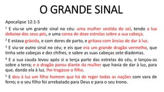O GRANDE SINAL
Apocalipse 12:1-5
1 E viu-se um grande sinal no céu: uma mulher vestida do sol, tendo a lua
debaixo dos seus pés, e uma coroa de doze estrelas sobre a sua cabeça.
2 E estava grávida, e com dores de parto, e gritava com ânsias de dar à luz.
3 E viu-se outro sinal no céu; e eis que era um grande dragão vermelho, que
tinha sete cabeças e dez chifres, e sobre as suas cabeças sete diademas.
4 E a sua cauda levou após si a terça parte das estrelas do céu, e lançou-as
sobre a terra; e o dragão parou diante da mulher que havia de dar à luz, para
que, dando ela à luz, lhe tragasse o filho.
5 E deu à luz um filho homem que há de reger todas as nações com vara de
ferro; e o seu filho foi arrebatado para Deus e para o seu trono.
 