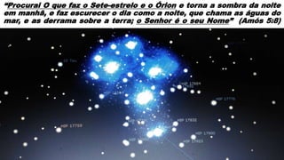 “Procurai O que faz o Sete-estrelo e o Órion e torna a sombra da noite
em manhã, e faz escurecer o dia como a noite, que chama as águas do
mar, e as derrama sobre a terra; o Senhor é o seu Nome” (Amós 5:8)
 