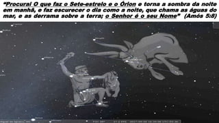 “Procurai O que faz o Sete-estrelo e o Órion e torna a sombra da noite
em manhã, e faz escurecer o dia como a noite, que chama as águas do
mar, e as derrama sobre a terra; o Senhor é o seu Nome” (Amós 5:8)
 