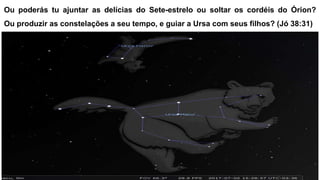 Ou poderás tu ajuntar as delícias do Sete-estrelo ou soltar os cordéis do Órion?
Ou produzir as constelações a seu tempo, e guiar a Ursa com seus filhos? (Jó 38:31)
 
