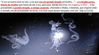 3 E viu-se outro sinal no céu; e eis que era um grande dragão vermelho... 4 ...e o dragão parou
diante da mulher que havia de dar à luz, para que, dando ela à luz, lhe tragasse o filho ... E foi
precipitado o grande dragão, a antiga serpente, chamada o Diabo, e Satanás, que engana todo
o mundo; ele foi precipitado na terra, e os seus anjos foram lançados com ele.” (Ap 12:3,4,9).
 