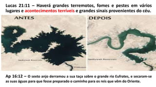 Lucas 21:11 – Haverá grandes terremotos, fomes e pestes em vários
lugares e acontecimentos terríveis e grandes sinais provenientes do céu.
Ap 16:12 – O sexto anjo derramou a sua taça sobre o grande rio Eufrates, e secaram-se
as suas águas para que fosse preparado o caminho para os reis que vêm do Oriente.
 