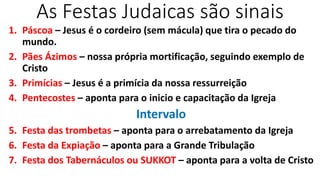 As Festas Judaicas são sinais
1. Páscoa – Jesus é o cordeiro (sem mácula) que tira o pecado do
mundo.
2. Pães Ázimos – nossa própria mortificação, seguindo exemplo de
Cristo
3. Primícias – Jesus é a primícia da nossa ressurreição
4. Pentecostes – aponta para o inicio e capacitação da Igreja
Intervalo
5. Festa das trombetas – aponta para o arrebatamento da Igreja
6. Festa da Expiação – aponta para a Grande Tribulação
7. Festa dos Tabernáculos ou SUKKOT – aponta para a volta de Cristo
 
