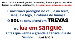 Lucas 21:11 – Haverá grandes terremotos, fomes e pestes em vários
lugares e acontecimentos terríveis e grandes sinais provenientes do céu.
E mostrarei prodígios no céu, e na terra,
sangue e fogo, e colunas de fumaça.
O SOL se converterá em TREVAS,
e a lua em sangue,
antes que venha o grande e terrível dia do
Senhor. Joel 2:30,31
 