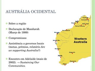 AUSTRÁLIA OCIDENTAL Sobre a região Declaração de Mandurah (Março de 1999) Compromissos Assistência a governos locais (metas, prêmios, relatório  Are we supporting Australia? ) Encontro em Adelaide (maio de 2002). ->  Sustaining Our Communities. 