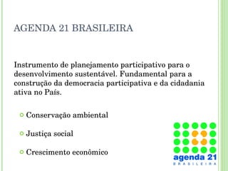 AGENDA 21 BRASILEIRA Conservação ambiental Justiça social Crescimento econômico Instrumento de planejamento participativo para o desenvolvimento sustentável. Fundamental para a construção da democracia participativa e da cidadania ativa no País. 