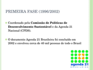 PRIMEIRA FASE (1996/2002) Coordenado pela  Comissão de Políticas de Desenvolvimento Sustentável  e da Agenda 21 Nacional (CPDS). O documento Agenda 21 Brasileira foi concluído em 2002 e envolveu cerca de 40 mil pessoas de todo o Brasil 