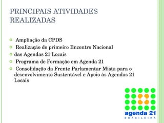 PRINCIPAIS ATIVIDADES REALIZADAS Ampliação da CPDS Realização do primeiro Encontro Nacional  das Agendas 21 Locais Programa de Formação em Agenda 21 Consolidação da Frente Parlamentar Mista para o desenvolvimento Sustentável e Apoio às Agendas 21 Locais 