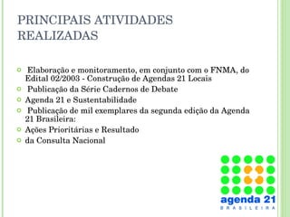 PRINCIPAIS ATIVIDADES REALIZADAS Elaboração e monitoramento, em conjunto com o FNMA, do Edital 02/2003 - Construção de Agendas 21 Locais Publicação da Série Cadernos de Debate  Agenda 21 e Sustentabilidade Publicação de mil exemplares da segunda edição da Agenda 21 Brasileira: Ações Prioritárias e Resultado  da Consulta Nacional  