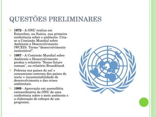 QUESTÕES PRELIMINARES 1972  - A ONU realiza em Estocolmo, na Suécia, sua primeira conferência sobre o ambiente. Cria-se a Comissão Mundial sobre Ambiente e Desenvolvimento (WCED). Termo “desenvolvimento sustentável”. 1987  - A Comissão Mundial sobre Ambiente e Desenvolvimento produz o relatório "Nosso futuro comum", ou relatório Brundtland.  Pobreza nos países do sul + consumismo extremo dos países do norte = insustentabilidade do desenvolvimento e das crises ambientais.  1989  - Aprovação em assembléia extraordinária da ONU de uma conferência sobre o meio ambiente e a elaboração de esboços de um programa. 