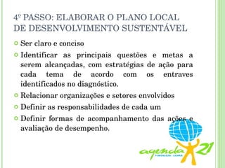 4º PASSO: ELABORAR O PLANO LOCAL DE DESENVOLVIMENTO SUSTENTÁVEL Ser claro e conciso Identificar as principais questões e metas a serem alcançadas, com estratégias de ação para cada tema de acordo com os entraves identificados no diagnóstico. Relacionar organizações e setores envolvidos Definir as responsabilidades de cada um Definir formas de acompanhamento das ações e avaliação de desempenho. 