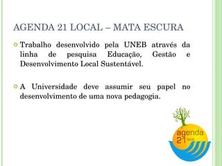 AGENDA 21 LOCAL – MATA ESCURA Trabalho desenvolvido pela UNEB através da linha de pesquisa Educação, Gestão e Desenvolvimento Local Sustentável. A Universidade deve assumir seu papel no desenvolvimento de uma nova pedagogia. 