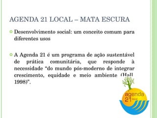 AGENDA 21 LOCAL – MATA ESCURA Desenvolvimento social: um conceito comum para diferentes usos A Agenda 21 é um programa de ação sustentável de prática comunitária, que responde à necessidade “do mundo pós-moderno de integrar crescimento, equidade e meio ambiente (Hall, 1998)”. 
