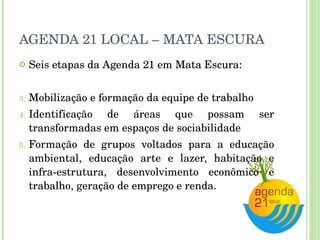 AGENDA 21 LOCAL – MATA ESCURA Seis etapas da Agenda 21 em Mata Escura: Mobilização e formação da equipe de trabalho Identificação de áreas que possam ser transformadas em espaços de sociabilidade Formação de grupos voltados para a educação ambiental, educação arte e lazer, habitação e infra-estrutura, desenvolvimento econômico e trabalho, geração de emprego e renda. 