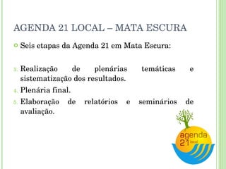 AGENDA 21 LOCAL – MATA ESCURA Seis etapas da Agenda 21 em Mata Escura: Realização de plenárias temáticas e sistematização dos resultados. Plenária final. Elaboração de relatórios e seminários de avaliação. 