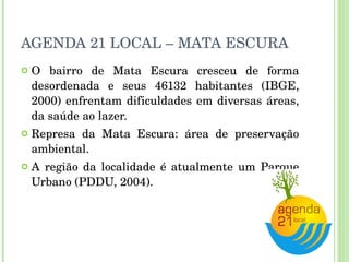 AGENDA 21 LOCAL – MATA ESCURA O bairro de Mata Escura cresceu de forma desordenada e seus 46132 habitantes (IBGE, 2000) enfrentam dificuldades em diversas áreas, da saúde ao lazer. Represa da Mata Escura: área de preservação ambiental. A região da localidade é atualmente um Parque Urbano (PDDU, 2004). 