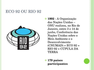 ECO 92 OU RIO 92 1992  - A Organização das Nações Unidas – ONU realizou, no Rio de Janeiro, entre 3 e 14 de junho, Conferência das Nações Unidas sobre o Meio Ambiente e o Desenvolvimento (CNUMAD) = ECO 92 = RIO 92 = CÚPULA DA TERRA 179 países participantes 