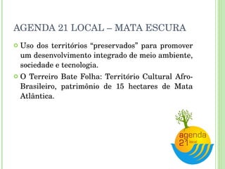 AGENDA 21 LOCAL – MATA ESCURA Uso dos territórios “preservados” para promover um desenvolvimento integrado de meio ambiente, sociedade e tecnologia. O Terreiro Bate Folha: Território Cultural Afro-Brasileiro, patrimônio de 15 hectares de Mata Atlântica. 