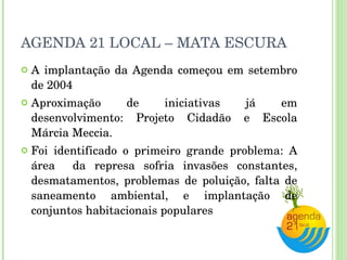 AGENDA 21 LOCAL – MATA ESCURA A implantação da Agenda começou em setembro de 2004 Aproximação de iniciativas já em desenvolvimento: Projeto Cidadão e Escola Márcia Meccia. Foi identificado o primeiro grande problema: A área  da represa sofria invasões constantes, desmatamentos, problemas de poluição, falta de saneamento ambiental, e implantação de conjuntos habitacionais populares  
