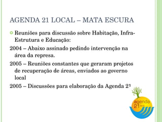 AGENDA 21 LOCAL – MATA ESCURA Reuniões para discussão sobre Habitação, Infra-Estrutura e Educação: 2004 – Abaixo assinado pedindo intervenção na área da represa. 2005 – Reuniões constantes que geraram projetos de recuperação de áreas, enviados ao governo local 2005 – Discussões para elaboração da Agenda 21 
