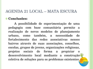 AGENDA 21 LOCAL – MATA ESCURA Conclusões: A possibilidade de experimentação de uma pedagogia com base comunitária permite a realização de novos modelos de planejamento urbano, como também, a necessidade de fortalecimento das redes associativas nesses bairros através de suas associações, conselhos, escolas, grupos de jovens, organizações religiosas, projetos sociais de forma a propiciar o desenvolvimento local mediante a construção coletiva de soluções para os problemas existentes.  