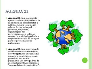 AGENDA 21 Agenda 21  é um documento que estabelece a importância de cada país a se comprometer a refletir, global e localmente, sobre a forma pela qual governos, empresas, organizações não-governamentais e todos os setores da sociedade poderiam cooperar no estudo de soluções para os problemas sócio-ambientais. Agenda 21  é um programa de ação baseado num documento de  40 capítulos , que constitui uma abrangente tentativa de promover, em escala planetária, um novo padrão de desenvolvimento, denominado “desenvolvimento sustentável”. 