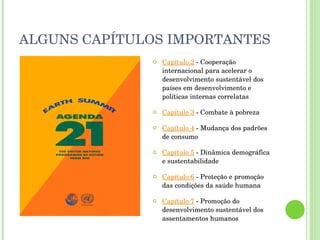 ALGUNS CAPÍTULOS IMPORTANTES Capítulo 2  - Cooperação internacional para acelerar o desenvolvimento sustentável dos países em desenvolvimento e políticas internas correlatas Capítulo 3  - Combate à pobreza Capítulo 4  - Mudança dos padrões de consumo Capítulo 5  - Dinâmica demográfica e sustentabilidade Capítulo 6  - Proteção e promoção das condições da saúde humana Capítulo 7  - Promoção do desenvolvimento sustentável dos assentamentos humanos 