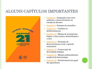 ALGUNS CAPÍTULOS IMPORTANTES Capítulo 8  - Integração entre meio ambiente e desenvolvimento na tomada de decisões Capítulo 9  - Proteção da atmosfera Capítulo 11  - Combate ao desflorestamento Capítulo 12  - Manejo de ecossistemas frágeis: a luta contra a desertificação e a seca Capítulo 14  - Promoção do desenvolvimento rural e agrícola sustentável Capítulo 15  - Conservação da diversidade biológica Capítulo 16  - Manejo ambientalmente saudável da biotecnologia Capítulo 32  - Fortalecimento do papel dos agricultores 