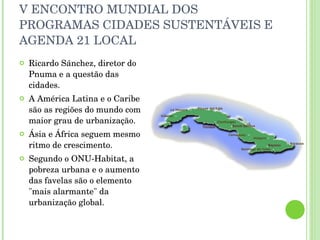 V ENCONTRO MUNDIAL DOS PROGRAMAS CIDADES SUSTENTÁVEIS E AGENDA 21 LOCAL Ricardo Sánchez, diretor do Pnuma e a questão das cidades. A América Latina e o Caribe são as regiões do mundo com maior grau de urbanização. Ásia e África seguem mesmo ritmo de crescimento. Segundo o ONU-Habitat, a pobreza urbana e o aumento das favelas são o elemento "mais alarmante" da urbanização global. 