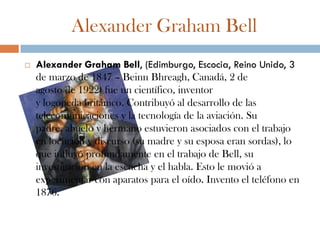 Alexander Graham Bell
   Alexander Graham Bell, (Edimburgo, Escocia, Reino Unido, 3
    de marzo de 1847 – Beinn Bhreagh, Canadá, 2 de
    agosto de 1922) fue un científico, inventor
    y logopeda británico. Contribuyó al desarrollo de las
    telecomunicaciones y la tecnología de la aviación. Su
    padre, abuelo y hermano estuvieron asociados con el trabajo
    en locución y discurso (su madre y su esposa eran sordas), lo
    que influyó profundamente en el trabajo de Bell, su
    investigación en la escucha y el habla. Esto le movió a
    experimentar con aparatos para el oído. Invento el teléfono en
    1876.
 