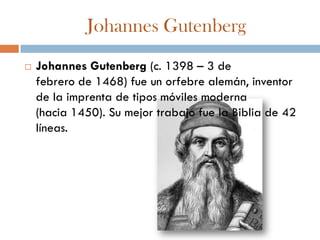 Johannes Gutenberg
   Johannes Gutenberg (c. 1398 – 3 de
    febrero de 1468) fue un orfebre alemán, inventor
    de la imprenta de tipos móviles moderna
    (hacia 1450). Su mejor trabajo fue la Biblia de 42
    líneas.
 