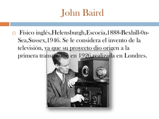 John Baird
    Físico inglés,Helensburgh,Escocia,1888-Bexhill-0n-
    Sea,Sussex,1946. Se le considera el invento de la
    televisión, ya que su proyecto dio origen a la
    primera transmisión en 1926,realizada en Londres.
 